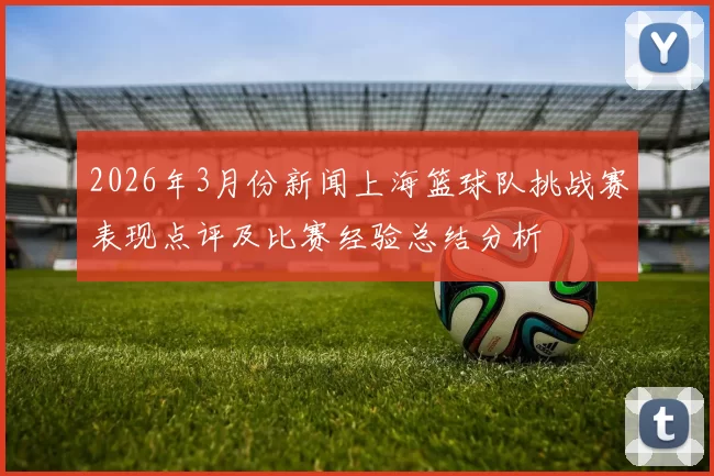 2026年3月份新闻上海篮球队挑战赛表现点评及比赛经验总结分析