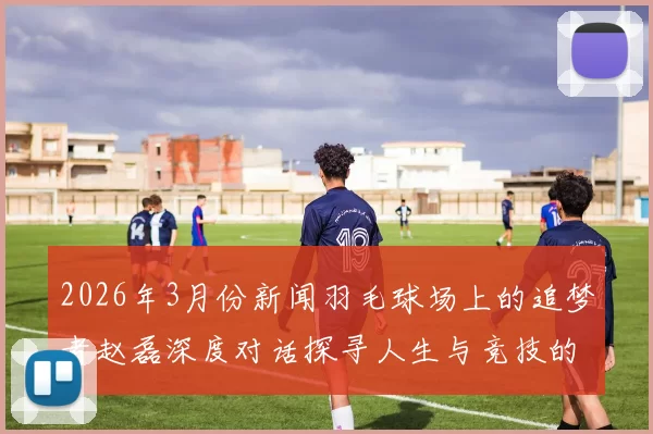 2026年3月份新闻羽毛球场上的追梦者赵磊深度对话探寻人生与竞技的交汇点
