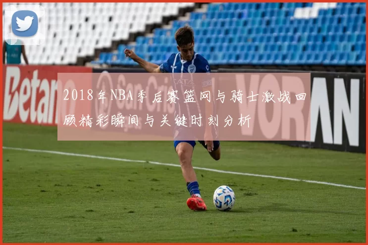 2018年NBA季后赛篮网与骑士激战回顾精彩瞬间与关键时刻分析