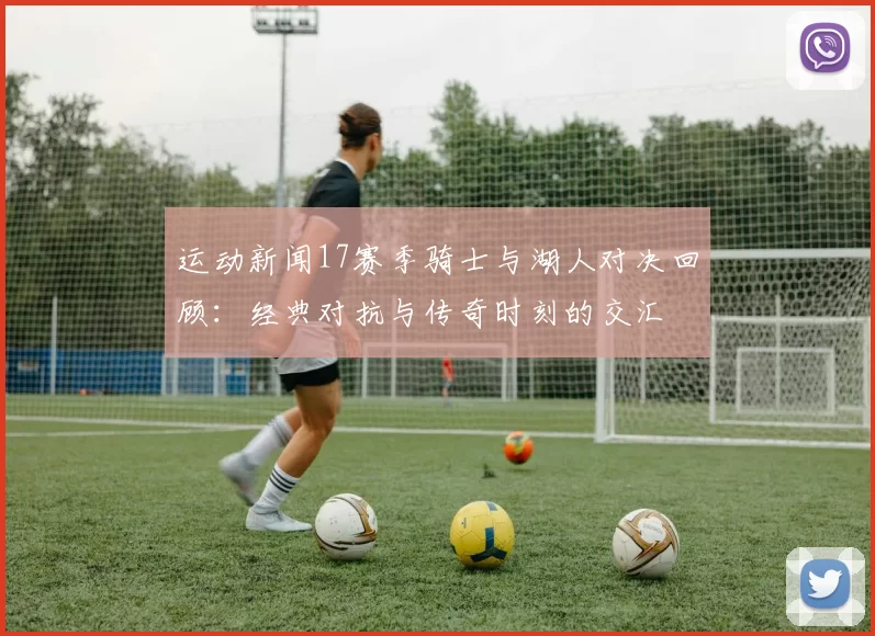 运动新闻17赛季骑士与湖人对决回顾：经典对抗与传奇时刻的交汇