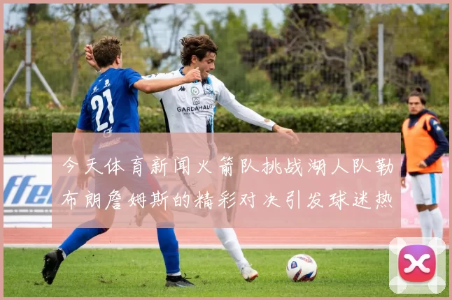 今天体育新闻火箭队挑战湖人队勒布朗詹姆斯的精彩对决引发球迷热议