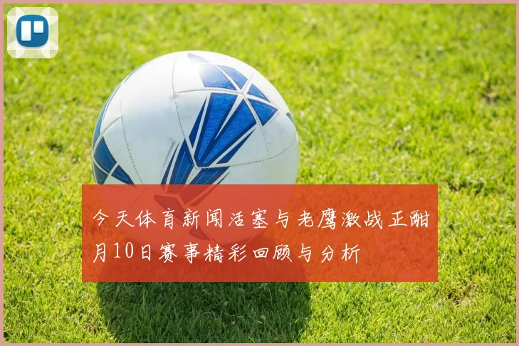 今天体育新闻活塞与老鹰激战正酣月10日赛事精彩回顾与分析